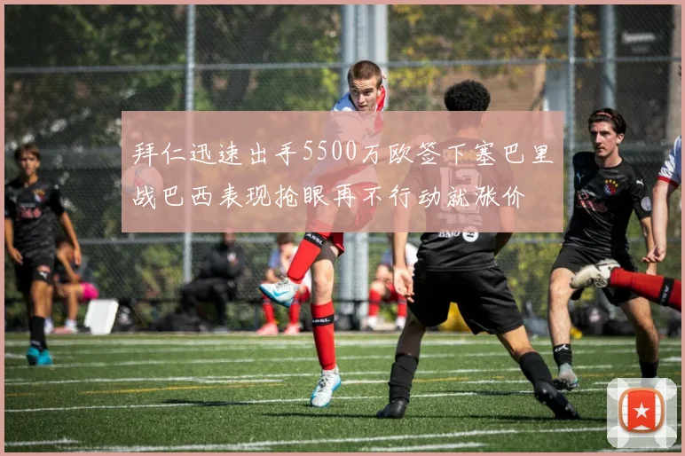 拜仁迅速出手5500万欧签下塞巴里战巴西表现抢眼再不行动就涨价