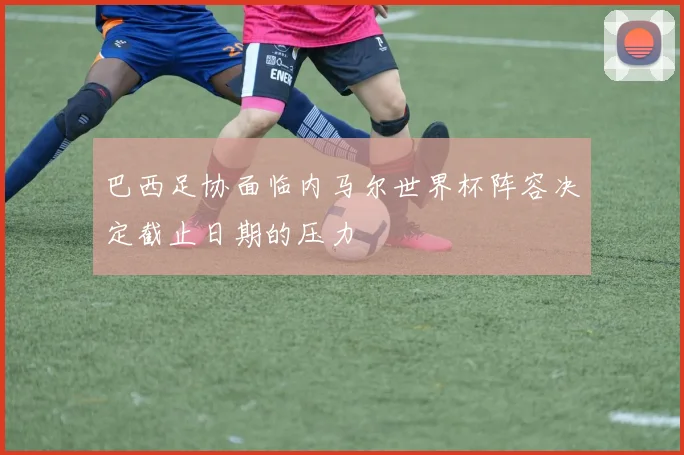 巴西足协面临内马尔世界杯阵容决定截止日期的压力