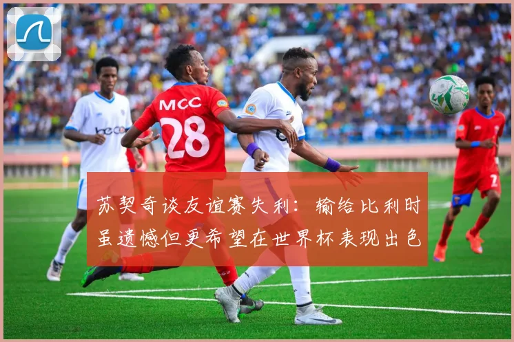 苏契奇谈友谊赛失利：输给比利时虽遗憾但更希望在世界杯表现出色