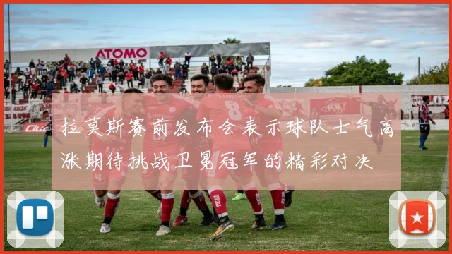 拉莫斯赛前发布会表示球队士气高涨期待挑战卫冕冠军的精彩对决