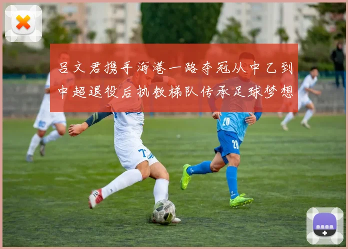 吕文君携手海港一路夺冠从中乙到中超退役后执教梯队传承足球梦想