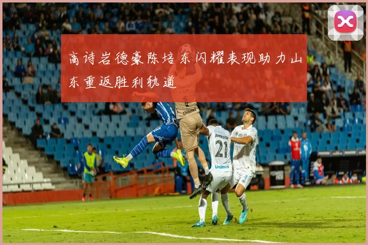 高诗岩德豪陈培东闪耀表现助力山东重返胜利轨道