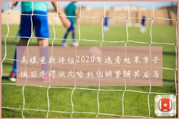 美媒重新评估2020年选秀结果华子依旧夺得状元哈利伯顿紧随其后马克西位列探花