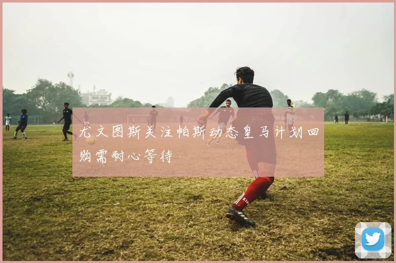 尤文图斯关注帕斯动态皇马计划回购需耐心等待