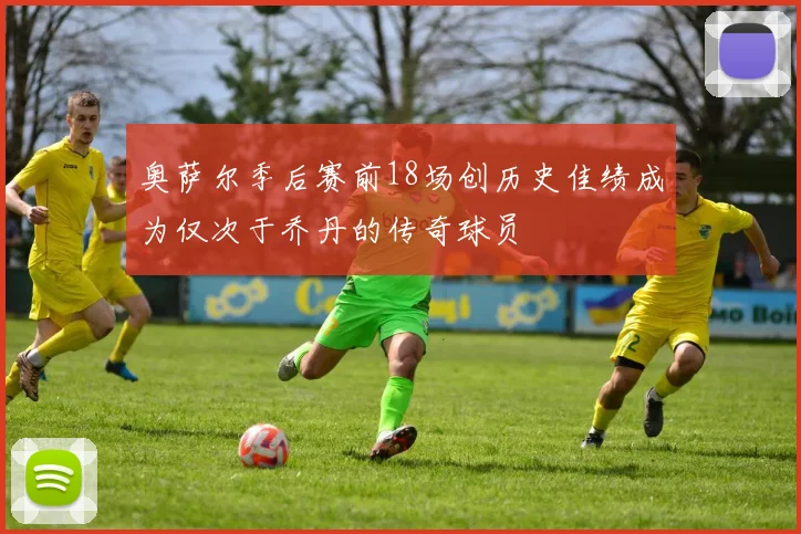 奥萨尔季后赛前18场创历史佳绩成为仅次于乔丹的传奇球员
