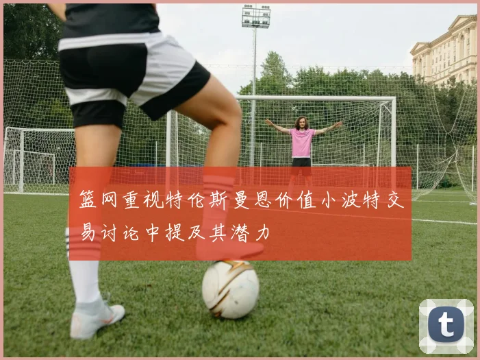 篮网重视特伦斯曼恩价值小波特交易讨论中提及其潜力